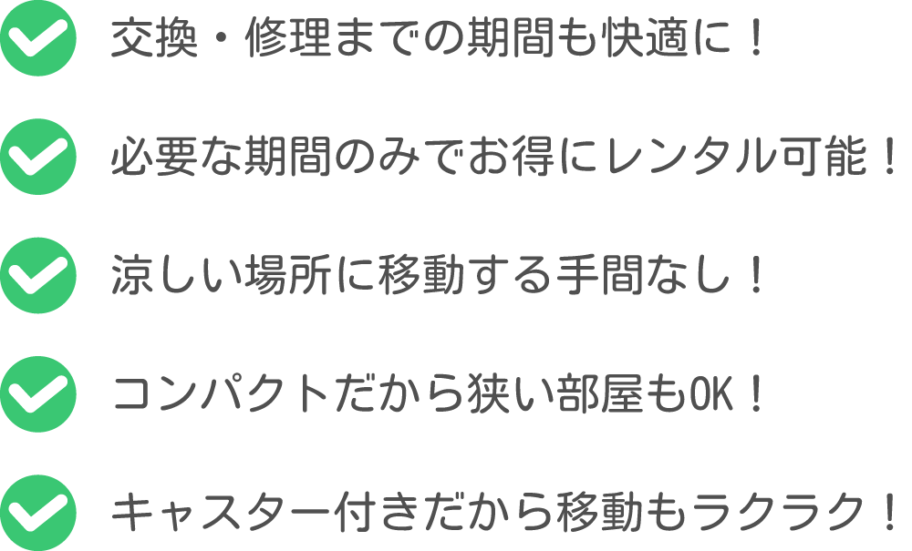 ①交換・修理までの期間も快適に！②必要な期間のみでお得にレンタル可能！③涼しい場所に移動する手間なし！④コンパクトだから狭い部屋もOK！⑤キャスター付きだから移動もラクラク！
